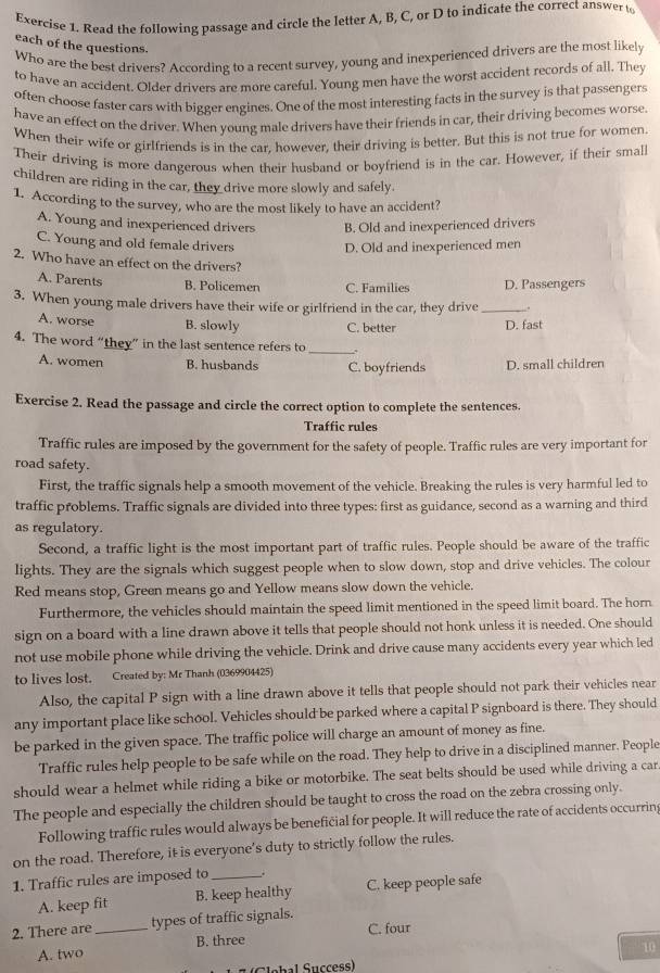 Read the following passage and circle the letter A, B, C, or D to indicate the correct answer to
each of the questions.
Who are the best drivers? According to a recent survey, young and inexperienced drivers are the most likely
to have an accident. Older drivers are more careful. Young men have the worst accident records of all. They
often choose faster cars with bigger engines. One of the most interesting facts in the survey is that passengers
have an effect on the driver. When young male drivers have their friends in car, their driving becomes worse
When their wife or girlfriends is in the car, however, their driving is better. But this is not true for women.
Their driving is more dangerous when their husband or boyfriend is in the car. However, if their small
children are riding in the car, they drive more slowly and safely.
1. According to the survey, who are the most likely to have an accident?
A. Young and inexperienced drivers B. Old and inexperienced drivers
C. Young and old female drivers D. Old and inexperienced men
2. Who have an effect on the drivers?
A. Parents B. Policemen C. Families D. Passengers
3. When young male drivers have their wife or girlfriend in the car, they drive _.
A. worse B. slowly C. better D. fast
4. The word “they” in the last sentence refers to _.
A. women B. husbands C. boyfriends D. small children
Exercise 2. Read the passage and circle the correct option to complete the sentences.
Traffic rules
Traffic rules are imposed by the government for the safety of people. Traffic rules are very important for
road safety.
First, the traffic signals help a smooth movement of the vehicle. Breaking the rules is very harmful led to
traffic problems. Traffic signals are divided into three types: first as guidance, second as a warning and third
as regulatory.
Second, a traffic light is the most important part of traffic rules. People should be aware of the traffic
lights. They are the signals which suggest people when to slow down, stop and drive vehicles. The colour
Red means stop, Green means go and Yellow means slow down the vehicle.
Furthermore, the vehicles should maintain the speed limit mentioned in the speed limit board. The horn
sign on a board with a line drawn above it tells that people should not honk unless it is needed. One should
not use mobile phone while driving the vehicle. Drink and drive cause many accidents every year which led
to lives lost. Created by: Mr Thanh (0369904425)
Also, the capital P sign with a line drawn above it tells that people should not park their vehicles near
any important place like school. Vehicles should be parked where a capital P signboard is there. They should
be parked in the given space. The traffic police will charge an amount of money as fine.
Traffic rules help people to be safe while on the road. They help to drive in a disciplined manner. People
should wear a helmet while riding a bike or motorbike. The seat belts should be used while driving a car
The people and especially the children should be taught to cross the road on the zebra crossing only.
Following traffic rules would always be beneficial for people. It will reduce the rate of accidents occurrin
on the road. Therefore, it is everyone’s duty to strictly follow the rules.
1. Traffic rules are imposed to _.
A. keep fit B. keep healthy C. keep people safe
2. There are_ types of traffic signals. C. four
A. two B. three
10