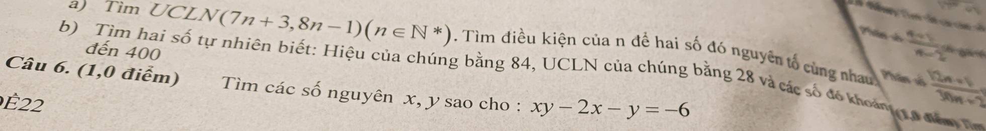 Tìm UC LN(7n+3,8n-1)(n∈ N*). Tìm điều kiện của n để hai số đó nguyên tố cùng nhau 
đến 400
 (4+1)/x-2 = gt 
Phân đố  (12n+1)/30n+2 
Câu 6. (1,0 điểm) b) Tìm hai số tự nhiên biết: Hiệu của chúng bằng 84, UCLN của chúng bằng 28 và các số đó khoản t p đăm 
Tìm các số nguyên x, y sao cho : xy-2x-y=-6
É22