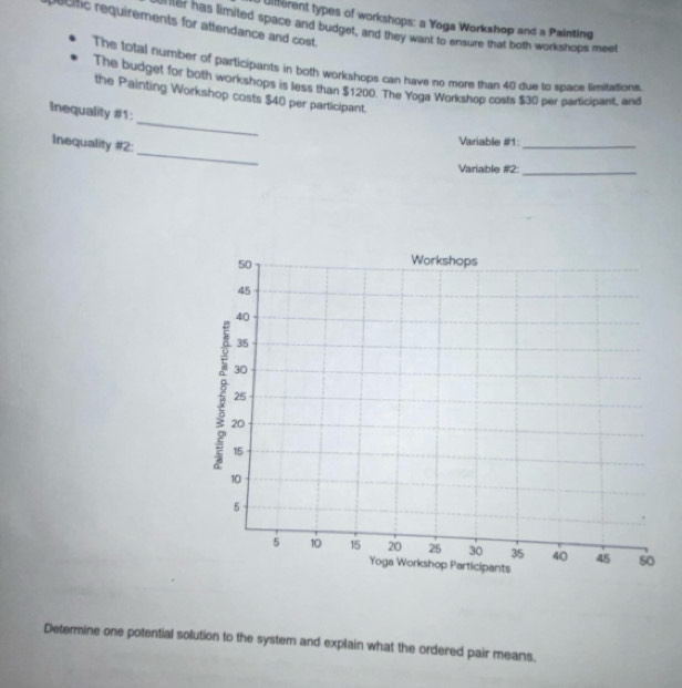 Uifferent types of workshops: a Yoga Workshop and a Painting 
ecfic requirements for attendance and cost. 
ier has limited space and budget, and they want to ensure that both workshops meet 
The fotal number of participants in both workshops can have no more than 40 due to space limitations. 
The budget for both workshops is less than $1200. The Yoga Workshop costs $30 per participant, and 
_ 
the Painting Workshop costs $40 per participant. 
Inequality #1: 
_ 
Inequality #2: 
Variable #1:_ 
Variable #2:_ 
Determine one potential solution to the system and explain what the ordered pair means.