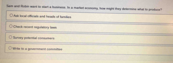 Sam and Robin want to start a business. In a market economy, how might they determine what to produce?
Ask local officials and heads of families
Check recent regulatory laws
Survey potential consumers
Write to a government committee