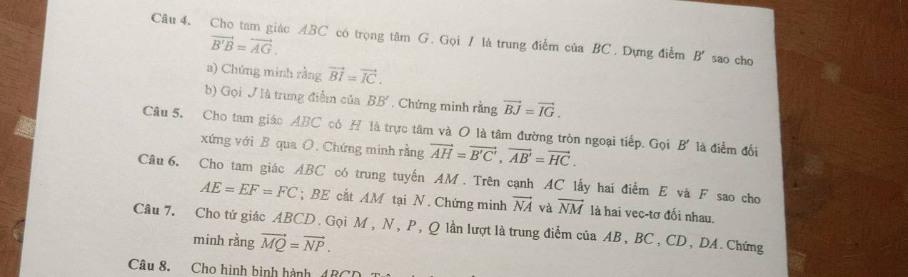 Cho tam giác ABC có trọng tâm G. Gọi / là trung điểm của BC. Dựng điểm B' sao cho
vector B'B=vector AG. 
a) Chứng minh rằng vector BI=vector IC. 
b) Gọi / là trung điểm của BB'. Chứng minh rằng vector BJ=vector IG. 
Câu 5. Cho tam giác ABC có H là trực tâm và O là tâm đường tròn ngoại tiếp. Gọi B' là điểm đối 
xứng với B qua O. Chứng minh rằng vector AH=vector B'C', vector AB'=vector HC. 
Câu 6. Cho tam giác ABC có trung tuyến AM. Trên cạnh AC lấy hai điểm E và F sao cho
AE=EF=FC; BE cắt AM tại N. Chứng minh vector NA và vector NM là hai vec-tơ đối nhau. 
Câu 7. Cho tứ giác ABCD. Gọi M , N, P, Q lần lượt là trung điểm của AB, BC , CD, DA. Chứng 
minh rằng vector MQ=vector NP. 
Câu 8. Cho hình bình hành (BCD