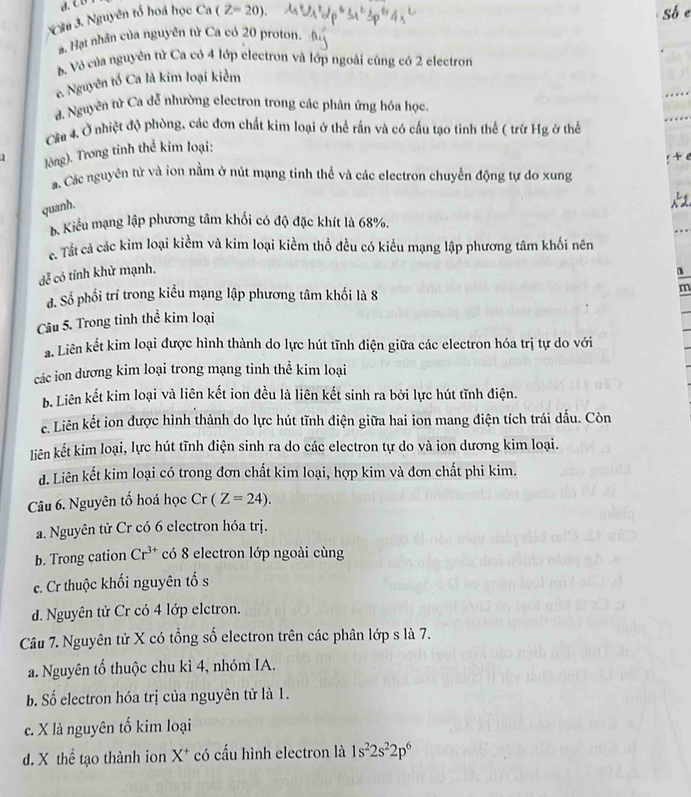 d. Cछ
*Câu 3. Nguyên tổ hoá học Ca (Z=20). . Hạt nhân của nguyên tử Ca có 20 proton.
b Vỏ của nguyên tử Ca có 4 lớp electron và lớp ngoài cùng có 2 electron
e. Nguyên tổ Ca là kim loại kiểm
d. Nguyên từ Ca dễ nhường electron trong các phản ứng hóa học.
Cầu 4. Ở nhiệt độ phòng, các đơn chất kim loại ở thể rấn và có cấu tạo tinh thể ( trừ Hg ở thể
1 Jông). Trong tinh thể kim loại:
a. Các nguyên từ và ion nằm ở nút mạng tinh thể và các electron chuyển động tự do xung
quanh.
b. Kiểu mạng lập phương tâm khối có độ đặc khít là 68%.
c. Tất cả các kim loại kiềm và kim loại kiềm thổ đều có kiểu mạng lập phương tâm khối nên
dễ có tỉnh khử mạnh.
n
đ. Số phối trí trong kiểu mạng lập phương tâm khối là 8
m
Câu 5. Trong tinh thể kim loại
a. Liên kết kim loại được hình thành do lực hút tĩnh điện giữa các electron hóa trị tự do với
các ion dương kim loại trong mạng tinh thể kim loại
b. Liên kết kim loại và liên kết ion đều là liên kết sinh ra bởi lực hút tĩnh điện.
c. Liên kết ion được hình thành do lực hút tĩnh điện giữa hai ion mang điện tích trái dấu. Còn
liên kết kim loại, lực hút tĩnh điện sinh ra do các electron tự do và ion dương kim loại.
d. Liên kết kim loại có trong đơn chất kim loại, hợp kim và đơn chất phi kim.
Câu 6. Nguyên tố hoá học Cr (Z=24).
a. Nguyên tử Cr có 6 electron hóa trị.
b. Trong cation Cr^(3+) có 8 electron lớp ngoài cùng
c. Cr thuộc khối nguyên tố s
d. Nguyên tử Cr có 4 lớp elctron.
Câu 7. Nguyên tử X có tổng số electron trên các phân lớp s là 7.
a. Nguyên tố thuộc chu kì 4, nhóm IA.
b. Số electron hóa trị của nguyên tử là 1.
c. X là nguyên tố kim loại
d. X thể tạo thành ion X^+ * có cấu hình electron là 1s^22s^22p^6