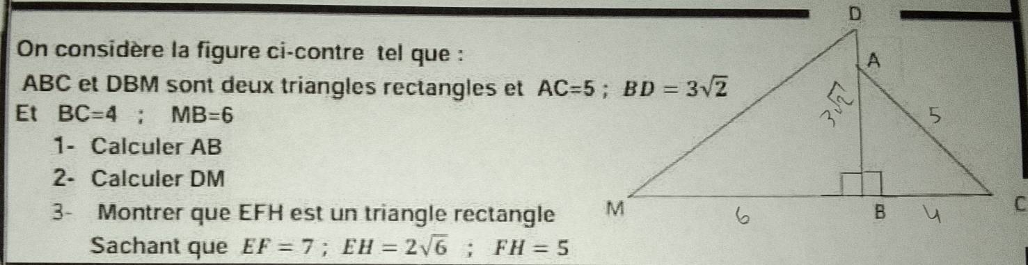 On considère la figure ci-contre tel que :
ABC et DBM sont deux triangles rectangles et 
Et BC=4;MB=6
1- Calculer AB
2- Calculer DM
3- Montrer que EFH est un triangle rectangle
Sachant que EF=7;EH=2sqrt(6);FH=5