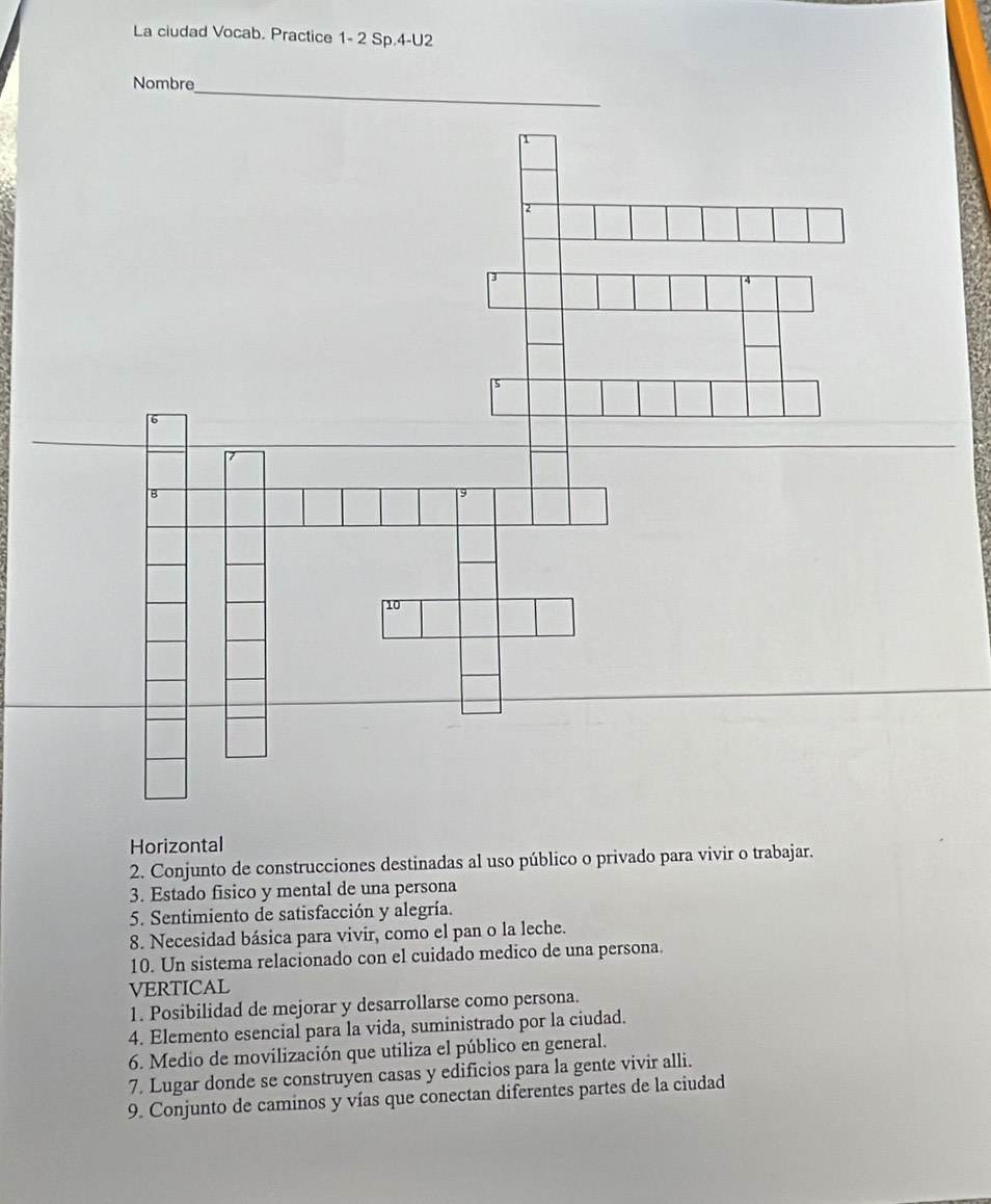 La ciudad Vocab. Practice 1- 2 Sp.4-U2 
Nombre_ 
Horizontal 
2. Conjunto de construcciones destinadas al uso público o privado para vivir o trabajar. 
3. Estado fisico y mental de una persona 
5. Sentimiento de satisfacción y alegría. 
8. Necesidad básica para vivir, como el pan o la leche. 
10. Un sistema relacionado con el cuidado medico de una persona. 
VERTICAL 
1. Posibilidad de mejorar y desarrollarse como persona. 
4. Elemento esencial para la vida, suministrado por la ciudad. 
6. Medio de movilización que utiliza el público en general. 
7. Lugar donde se construyen casas y edificios para la gente vivir alli. 
9. Conjunto de caminos y vías que conectan diferentes partes de la ciudad