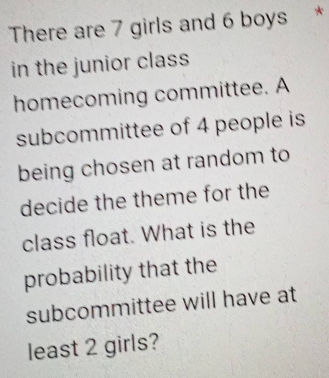 There are 7 girls and 6 boys * 
in the junior class 
homecoming committee. A 
subcommittee of 4 people is 
being chosen at random to 
decide the theme for the 
class float. What is the 
probability that the 
subcommittee will have at 
least 2 girls?