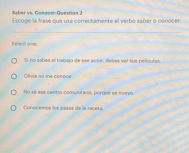 Saber vs. Conocer:Question 2
Escoge la frase que usa correctamente el verbo saber o conocer.
_
Select one:
Si no sabes el trabajo de ese actor, debes ver sus películas.
Olivia no me conoce.
No sé ese centro comunitario, porque es nuevo.
Conocemos los pasos de la receta.