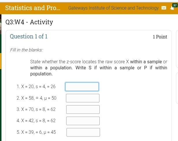 Statistics and Pro... Gateways Institute of Science and Technology 
Q3:W4 - Activity 
Question 1 of 1 1 Point 
Fill in the blanks: 
State whether the z-score locates the raw score X within a sample or 
within a population. Write S if within a sample or P if within 
population. 
1. X=20, s=4, =26
2. X=58, =4, mu =50
3. X=70, s=8, =62
4. X=42, s=8, =62
5. X=39, =6, mu =45