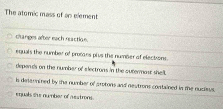 The atomic mass of an element
changes after each reaction.
equals the number of protons plus the number of electrons.
depends on the number of electrons in the outermost shell.
is determined by the number of protons and neutrons contained in the nucleus.
equals the number of neutrons.