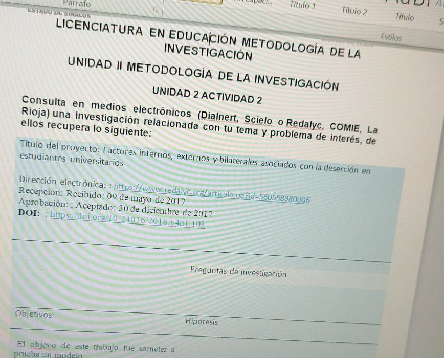 A 
Parrafo Título 1 Título 2 
NALU 
Título S 
Estilos 
LICENCIATURA EN EDUCACIÓN METODOLOGÍA DE La 
INVESTIGACIÓN 
UNIDAD II METODOLOGÍA DE LA INVESTIGACIÓN 
UNIDAD 2 ACTIVIDAD 2 
Consulta en medios electrónicos (Dialnert, Scielo o Redalyc, COMIE, La 
Rioja) una investigación relacionada con tu tema y problema de interés, de 
ellos recupera lo siguiente: 
Título del proyecto: Factores internos, externos y bilaterales asociados con la deserción en 
estudiantes universitarios 
Dirección electrónica: : https://www.redalyc.org/articulo.oa ?id=560558980006
Recepción: Recibido: 09 de mayo de 2017 
Aprobación: ; Aceptado: 30 de diciembre de 2017 
DOI: : https://doi.org/10.24016/2018.v4n1.103 
Preguntas de investigación 
Objetivos: Hipótesis 
El objevo de este trabajo fue someter a 
prueba un modelo