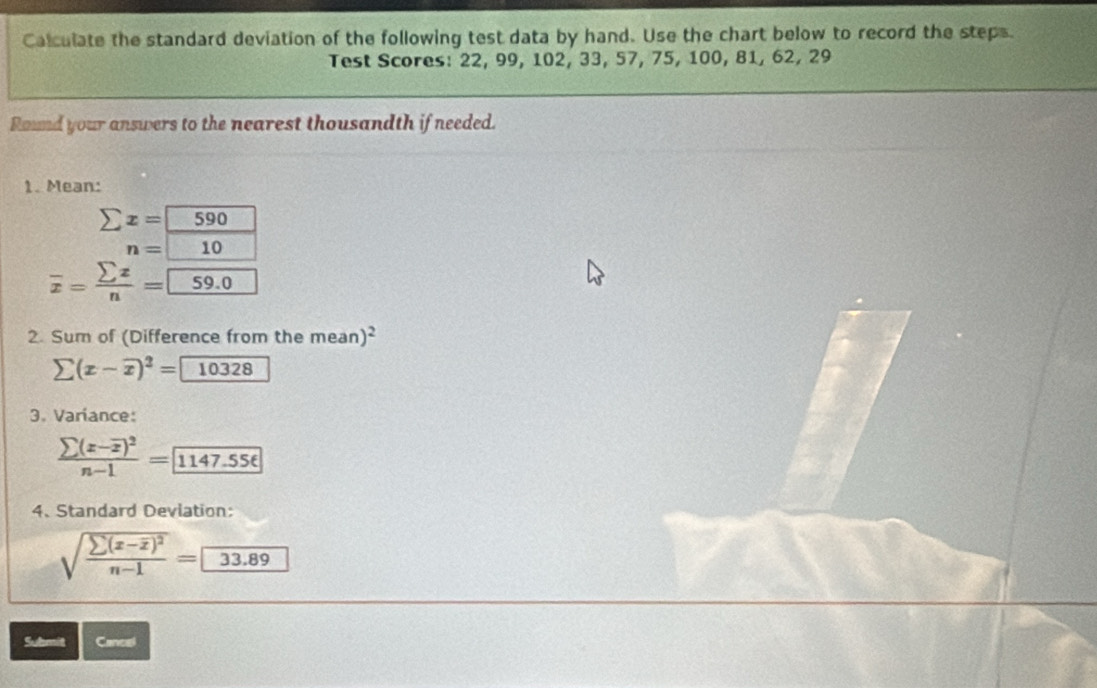 Calculate the standard deviation of the following test data by hand. Use the chart below to record the steps. 
Test Scores: 22, 99, 102, 33, 57, 75, 100, 81, 62, 29
Round your answers to the nearest thousandth if needed. 
1. Mean:
sumlimits x=590.
n=10
overline x= sumlimits x/n =59.0
2. Sum of (Difference from the mean)^2
sumlimits (x-overline x)^2= 10328
3. Variance:
frac sumlimits (x-overline x)^2n-1=1147.556
4. Standard Deviation:
sqrt(frac sumlimits (x-overline x))^2n-1=33.89
Submit Cancal