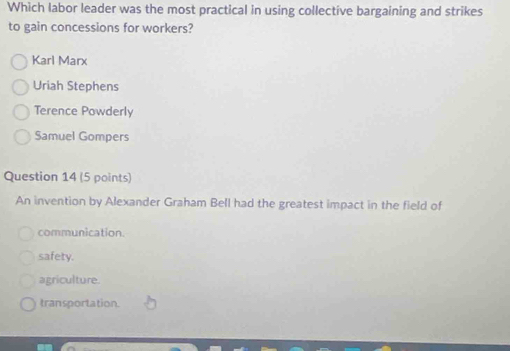 Which labor leader was the most practical in using collective bargaining and strikes
to gain concessions for workers?
Karl Marx
Uriah Stephens
Terence Powderly
Samuel Gompers
Question 14 (5 points)
An invention by Alexander Graham Bell had the greatest impact in the field of
communication.
safety.
agriculture.
transportation.