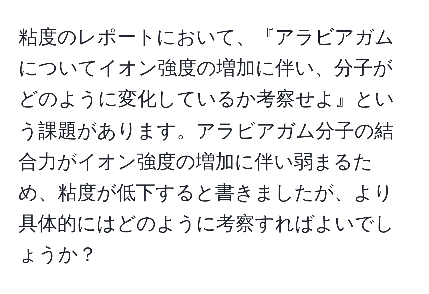 粘度のレポートにおいて、『アラビアガムについてイオン強度の増加に伴い、分子がどのように変化しているか考察せよ』という課題があります。アラビアガム分子の結合力がイオン強度の増加に伴い弱まるため、粘度が低下すると書きましたが、より具体的にはどのように考察すればよいでしょうか？