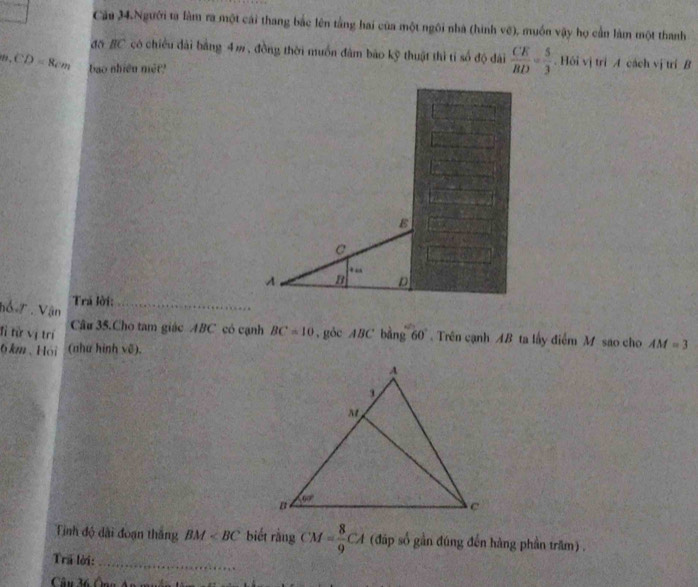 Căa 34.Người ta làm ra một cái thang bắc lên tầng hai của một ngôi nhà (hình vệ), muốn vậy họ cần làm một thanh
đồ BC có chiều dài bằng 4m, đồng thời muồn đâm bão kỹ thuật thì tí số độ dài  CE/BD = 5/3 . Hồi vị trì A cách vị trí B
CD=8cm bao nhiên mét?
C
“
A n D
Trá lời:_
hổ 7  Vận
đỉ từ vị trí Cầu 35.Cho tam giác ABC có cạnh BC=10 , gòc ABC bằng 60° Trên cạnh AB ta lấy điểm M sao cho AM=3
6km、Hói (như hình vẽ).
Tinh độ dài đoạn thắng BM biết rằng CM= 8/9 CA (đáp số gần đúng đến hàng phần trăm) .
Trã lời:_
Câu 36 Ông An m