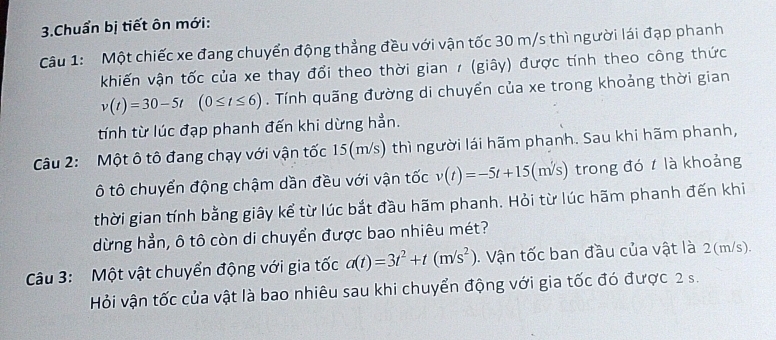 Chuẩn bị tiết ôn mới: 
Câu 1: Một chiếc xe đang chuyển động thẳng đều với vận tốc 30 m/s thì người lái đạp phanh 
khiến vận tốc của xe thay đổi theo thời gian 1 (giây) được tính theo công thức
v(t)=30-5t(0≤ t≤ 6). Tính quãng đường di chuyển của xe trong khoảng thời gian 
tính từ lúc đạp phanh đến khi dừng hẳn. 
Câu 2: Một ô tô đang chạy với vận tốc 15(m/s) thì người lái hãm phanh. Sau khi hãm phanh, 
ô tô chuyển động chậm dần đều với vận tốc v(t)=-5t+15(m/s) trong đó t là khoảng 
thời gian tính bằng giây kể từ lúc bắt đầu hãm phanh. Hỏi từ lúc hãm phanh đến khi 
dừng hẳn, ô tô còn di chuyển được bao nhiêu mét? 
Câu 3: Một vật chuyển động với gia tốc a(t)=3t^2+t(m/s^2). Vận tốc ban đầu của vật là 2(m/s). 
Hỏi vận tốc của vật là bao nhiêu sau khi chuyển động với gia tốc đó được 2 s.