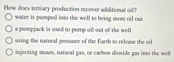 How does tertiary production recover additional oil?
water is pumped into the well to bring more oil out
a pumpjack is used to pump oil out of the well
using the natural pressure of the Earth to release the oil
injecting steam, natural gas, or carbon dioxide gas into the well