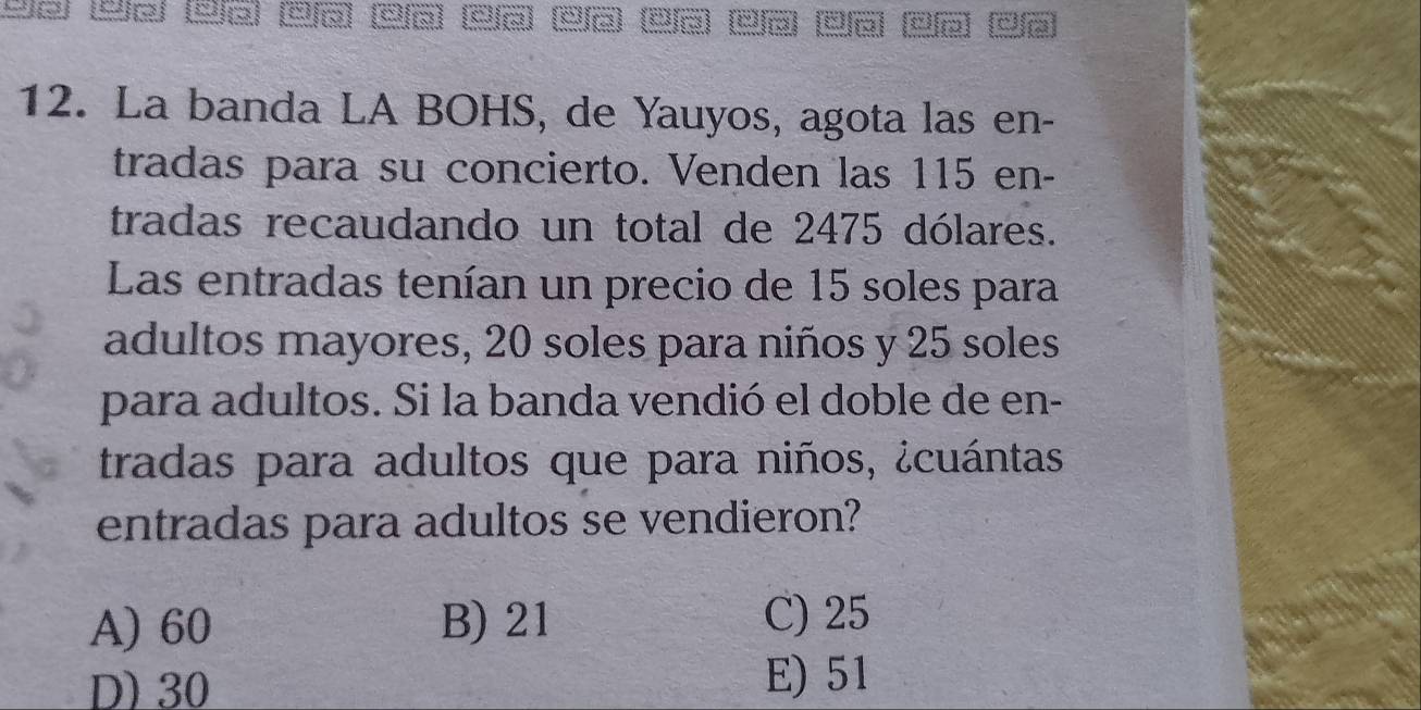 L3 9a 23 a ã) ea 2a 2a 2a 4ã ã ã
12. La banda LA BOHS, de Yauyos, agota las en-
tradas para su concierto. Venden las 115 en-
tradas recaudando un total de 2475 dólares.
Las entradas tenían un precio de 15 soles para
adultos mayores, 20 soles para niños y 25 soles
para adultos. Si la banda vendió el doble de en-
tradas para adultos que para niños, ¿cuántas
entradas para adultos se vendieron?
A) 60 B) 21 C) 25
D) 30
E) 51