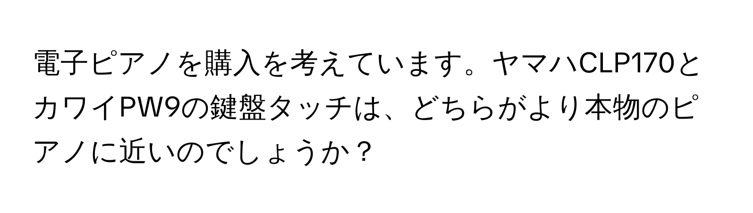 電子ピアノを購入を考えています。ヤマハCLP170とカワイPW9の鍵盤タッチは、どちらがより本物のピアノに近いのでしょうか？
