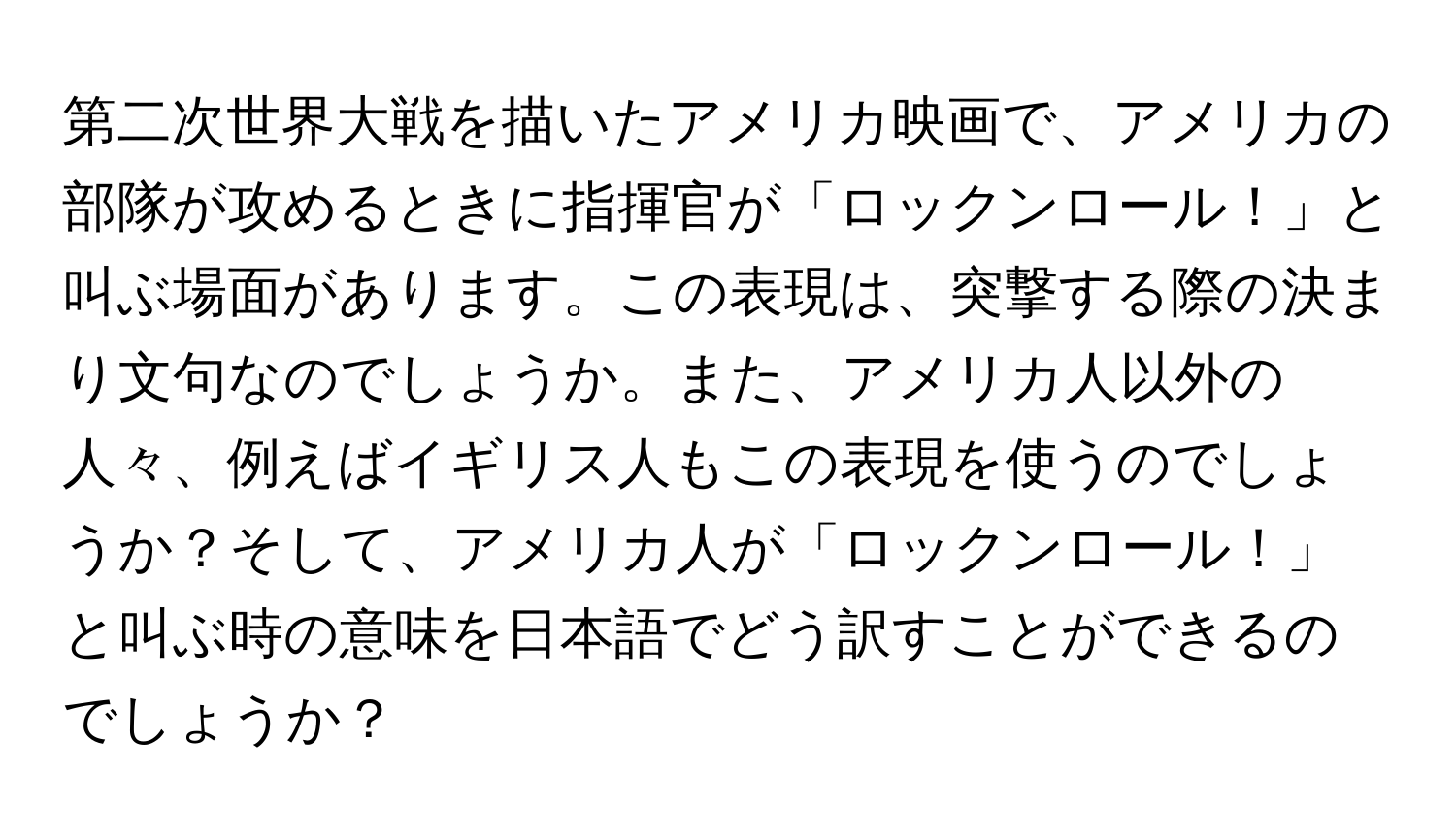 第二次世界大戦を描いたアメリカ映画で、アメリカの部隊が攻めるときに指揮官が「ロックンロール！」と叫ぶ場面があります。この表現は、突撃する際の決まり文句なのでしょうか。また、アメリカ人以外の人々、例えばイギリス人もこの表現を使うのでしょうか？そして、アメリカ人が「ロックンロール！」と叫ぶ時の意味を日本語でどう訳すことができるのでしょうか？