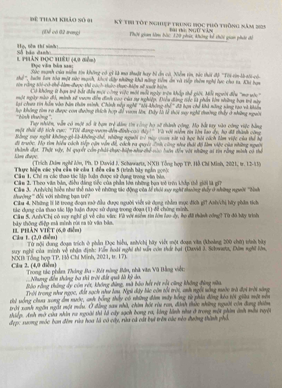 để tham khảo số 01 Kỳ Thi tốt nghiệp trung học phố thông năm 2025
Bài thì: Ngữ văn
(Để có 02 trang)  Thời gian làm bài: 120 phút, không kể thời gian phát để
Họ, tên thí sinh:_
Số bão đanh:_
1. PHẢN ĐỌC HIÊU (4,0 điểm)
Đọc văn bản sau:
Sức mạnh của niểm tin không có gì là ma thuật hay bĩ ẩn cả. Niễm tin, tức thải độ ''Tôi-tin-là-tới-có-
Thể ' luớn lan tóa một sức mạnh, khơi đậy những khả năng tiểm ấn và tiếp thêm nghị lực cho ta. Khi bạn
tin rằng tôi-có-thể-làm-được thì cách-thức-thực-hiện sẽ xuất hiện.
Có không ít bạn trẻ bắt đầu một công việc mới mỗi ngày trện khắp thể giới. Mỗi người đều "mơ ước'
một ngày nào đó, mình sẽ vươn đến đình cao của sự nghiệp. Điều đảng tiếc là phần lớn những ban trẻ này
lại chưa tín hần vào bản thần mình. Chỉnh nếp nghĩ "tôi-không-thể" đã hạn chế khả năng sáng tạo và khiển
họ không tìm ra được con đường thích hợp để vượn lên. Đây là lễ thôi suy nghĩ thường thấy ở những người
''bình thưởng ''.
Tuy nhiên, vẫn có một số ít bạn m^d dâm tin vông họ xsqrt(3) *  thành cộng. Họ bắt tay vào công việc bằng
một thái độ tích cực: "Tôi đang-vươn-đến-đình-cao do^. a Và với niễm tin lớn lao ấy, họ đã thành công
Bằng suy nghĩ không-gì-là-không-thể, những người (7) này quan sát và học hỏi cách làm việc của thể hệ
đi trước. Họ tìm hiểu cách tiếp cận vấn đề, cách ra quyết đình cũng như thái độ làm việc của những người
thành đạt. Thật vậy, bí quyết cần-phải-thực-hiện-như-thể-nào luớn đến với những ai tin rằng mình có thể
làm được.
(Trích Dám nghĩ lớn, Ph. D David J. Schawartz, NXB Tổng hợp TP. Hồ Chí Minh, 2021, tr. 12-13)
Thực hiện các yêu cầu từ câu 1 đến câu 5 (trình bày ngắn gọn):
Câu 1. Chỉ ra các thao tác lập luận được sử dụng trong văn bản.
Câu 2. Theo văn bản, điều đảng tiếc của phần lớn những bạn trẻ trên khắp thế giới là gi?
Câu 3. Anh/chị hiểu như thể nào về những tác động của lễ thối suy nghĩ thường thấy ở những người "bình
tưởng '' đối với những bạn trẻ'
Câu 4. Những lí lẽ trong đoạn mở đầu được người viết sử dụng nhằm mục đích gi? Anh/chị hãy phần tích
tác dụng của thao tác lập luận được sử dụng trong đoạn (1) để chủng minh.
Câu 5. Anh/Chị có suy nghĩ gì về câu văn: Và với niểm tin lớn lao ấy, họ đã thành công? Từ đó hãy trình
bảy thông điệp mà mình rút ra từ văn bản.
I. phần VIÊT (6,0 điểm)
Câu 1. (2,0 điểm)
Từ nội dung đoạn trích ở phần Đọc hiểu, anh/chị hãy viết một đoạn văn (khoảng 200 chữ) trình bày
suy nghĩ của mình về nhận định: Vẫn hoài nghĩ thì vấn còn thất bại (David J. Schwartz, Đêm nghĩ lớn,
NXB Tổng hợp TP. Hồ Chí Minh, 2021, tr. 17).
Câu 2, (4,0 điểm)
Trong tác phẩm Tháng Ba - Rét nàng Bần, nhà văn Vũ Bằng viết:
=Nhưng đến tháng ba thì trời đất quả là kỷ ảo.
Bảo rằng tháng ấy côn rét, không đủng, mà bảo hết rét rồi cũng không đùng nữa.
Trời trong như ngọc, đất sạch như lau, Ngủ đây lúc còn tổi trời, anh ngỗi uống nước trà đợi trời sáng
thì uống chưa xong ẩm nước, anh hổng thấy có những đám máy hồng từ phía đông kéo tôi giữa một nên
trời xanh ngăn ngắt một mẫu. Ở đẳng sau nhà, chim hót riu ran, đánh thức những người còn đang thiêm
thiếp. Anh mở cửa nhìn ra ngoài thì lá cây sạch bong ra, lóng lãnh như ở trong một phim ảnh mẫu nguyệt
đẹp: sương móc ban đêm rửa hoa là có cây, rừa cả cát bụi trên các néo đường thành phố