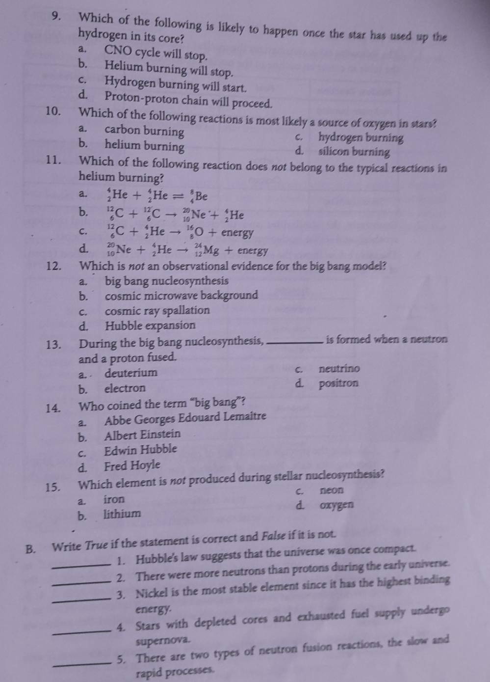 Which of the following is likely to happen once the star has used up the
hydrogen in its core?
a. CNO cycle will stop.
b. Helium burning will stop.
c. Hydrogen burning will start.
d. Proton-proton chain will proceed.
10. Which of the following reactions is most likely a source of oxygen in stars?
a. carbon burning c. hydrogen burning
b. helium burning d. silicon burning
11. Which of the following reaction does not belong to the typical reactions in
helium burning?
a. _2^4He+_2^4Heleftharpoons _4^8Be
b. _6^(12)C+_6^(12)Cto _(10)^(20)Ne+_2^4He
C. _6^(12)C+_2^4Heto _8^(16)O+energy
d. _(10)^(20)Ne+_2^4Heto _(12)^(24)Mg+energy
12. Which is not an observational evidence for the big bang model?
a. big bang nucleosynthesis
b. cosmic microwave background
c. cosmic ray spallation
d. Hubble expansion
13. During the big bang nucleosynthesis, _is formed when a neutron 
and a proton fused.
a. deuterium c. neutrino
b. electron d. positron
14. Who coined the term “big bang”?
a. Abbe Georges Edouard Lemaître
b. Albert Einstein
c. Edwin Hubble
d. Fred Hoyle
15. Which element is not produced during stellar nucleosynthesis?
a. iron c. neon
d. oxygen
b. lithium
B. Write True if the statement is correct and False if it is not.
1. Hubble's law suggests that the universe was once compact.
_2. There were more neutrons than protons during the early universe.
_
_3. Nickel is the most stable element since it has the highest binding
energy.
_4. Stars with depleted cores and exhausted fuel supply undergo
supernova.
_5. There are two types of neutron fusion reactions, the slow and
rapid processes.