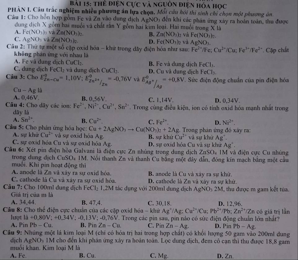thẻ điện Cực và nguồn điện hóa học
PHÀN I. Câu trắc nghiệm nhiều phương án lựa chọn. Mỗi câu hỏi thi sinh chỉ chọn một phương án.
Câu 1: Cho hỗn hợp gồm Fe và Zn vào dung dịch Ag NO_3 đến khi các phản ứng xảy ra hoản toàn, thu được
dung dịch X gồm hai muối và chất rắn Y gồm hai kim loại. Hai muối trong X là
A. Fe(NO_3) 3 và Zn(NO_3)_2. B. Zn(NO_3)_2 và Fe(NO_3)_2.
C. AgNO_3 và Zn(NO_3)_2. D. Fe(NO_3)_2 và AgNO_3.
Câu 2: Thứ tự một số cặp oxid hóa - khử trong dãy điện hóa như sau: Fe^(2+)/Fe;Cu^(2+)/Cu;Fe^(3+)/Fe^(2+) Cặp chất
không phản ứng với nhau là
A. Fe và dung dịch CuCl_2. B. Fe và dung dịch FeCl_3.
C. dung dịch FeCl_2 và dung dịch CuCl_2. D. Cu và dung dịch FeCl_3.
Câu 3: Cho E_(Zn-Cu)^0=1,10V;E_Zn^(2+)/Zn^0=-0,76V và E_Ag^+/_(Ag)^0=+0,8V. Sức điện động chuẩn của pin điện hóa
Cu-Ag là
A. 0,46V. B. 0,56V. C. 1,14V. D. 0,34V.
Câu 4: Cho dãy các ion: Fe^(2+),Ni^(2+),Cu^(2+),Sn^(2+). Trong cùng điều kiện, ion có tính oxid hóa mạnh nhất trong
dày là
A. Sn^(2+). B. Cu^(2+). C. Fe^(2+). D. Ni^(2+).
Câu 5: Cho phản ứng hóa học: Cu+2AgNO_3to Cu(NO_3)_2+2Ag. Trong phản ứng đó xảy ra:
A. sự khử Cu^(2+) và sự oxid hóa Ag. B. sự khử Cu^(2+) và sự khử Ag^+.
C. sự oxid hóa Cu và sự oxid hóa Ag. D. sự oxid hóa Cu và sự khử Ag^+.
Câu 6: Xét pin điện hỏa Galvani là điện cực Zn nhúng trong dung dịch ZnSO_4 M và điện cực Cu nhúng
trong dung dịch CuSO₄ 1M. Nối thanh Zn và thanh Cu bằng một dây dẫn, đóng kín mạch bằng một cầu
muổi. Khi pin hoạt động thì
A. anode là Zn và xảy ra sự oxid hóa.  B. anode là Cu và xảy ra sự khử.
C. cathode là Cu và xảy ra sự oxid hóa. D. cathode là Zn và xảy ra sự khử.
Câu 7: Cho 100ml dung dịch FeCl_2 1,2M tác dụng với 200ml dung dịch AgNO₃ 2M, thu được m gam kết tủa.
Giá trị của m là
A. 34,44. B. 47,4. C. 30,18. D. 12,96.
Câu 8: Cho thế điện cực chuân của các cặp oxid hóa - khử Ag^+/Ag; Cu^(2+)/Cu;Pb^(2+)/Pb;Zn^(2+)/Zn có giá trị lần
lượt a+0,80V;+0.3 34V; -0,13V; -0,76V. Trong các pin sau, pin nào có sức điện động chuẩn lớn nhất?
A. Pin Pb-Cu B. Pin Zn-Cu. C. Pin Zn-Ag. D. Pin Pb-Ag
Câu 9: Nhúng một lá kim loại M (chi có hóa trị hai trong hợp chất) có khối lượng 50 gam vào 200ml dung
djch AgNO_3 1M cho đến khi phản ứng xảy ra hoàn toàn. Lọc dung dịch, đem cô cạn thì thu được 18,8 gam
muối khan. Kim loại M là
A. Fe. B. Cu. C. Mg. D. Zn.