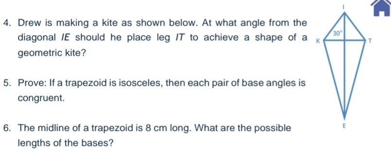 Drew is making a kite as shown below. At what angle from the
diagonal /E should he place leg /T to achieve a shape of a 
geometric kite?
5. Prove: If a trapezoid is isosceles, then each pair of base angles is
congruent.
6. The midline of a trapezoid is 8 cm long. What are the possible
lengths of the bases?