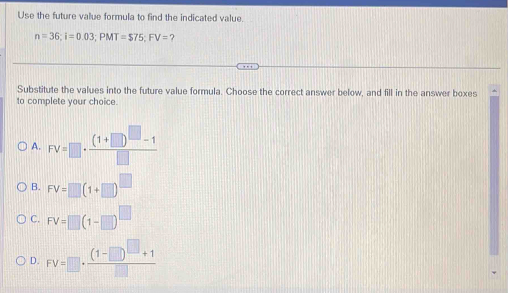 Use the future value formula to find the indicated value.
n=36; i=0.03; PMT=$75; FV= ?
Substitute the values into the future value formula. Choose the correct answer below, and fill in the answer boxes
to complete your choice.
A. FV=□ · frac (1+□ )^□ -1□ 
B. FV=□ (1+□ )^□ 
C. FV=□ beginpmatrix 1-□ end(pmatrix)^(□)
D. FV=□ · frac (1-□ )^□ +1□ 