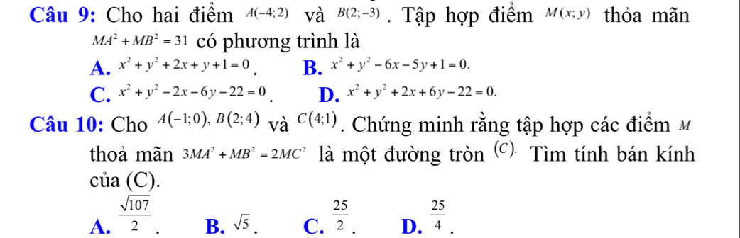 Cho hai điểm A(-4;2) và B(2;-3). Tập hợp điểm M(x;y) thỏa mãn
MA^2+MB^2=31 có phương trình là
A. x^2+y^2+2x+y+1=0 B. x^2+y^2-6x-5y+1=0.
C. x^2+y^2-2x-6y-22=0 D. x^2+y^2+2x+6y-22=0. 
Câu 10: Cho A(-1;0), B(2;4) và C(4;1). Chứng minh rằng tập hợp các điểm M
thoả mãn 3MA^2+MB^2=2MC^2 là một đường tròn (c): Tìm tính bán kính
của (C).
A.  sqrt(107)/2   25/2  D.  25/4 .
B. sqrt(5). C.