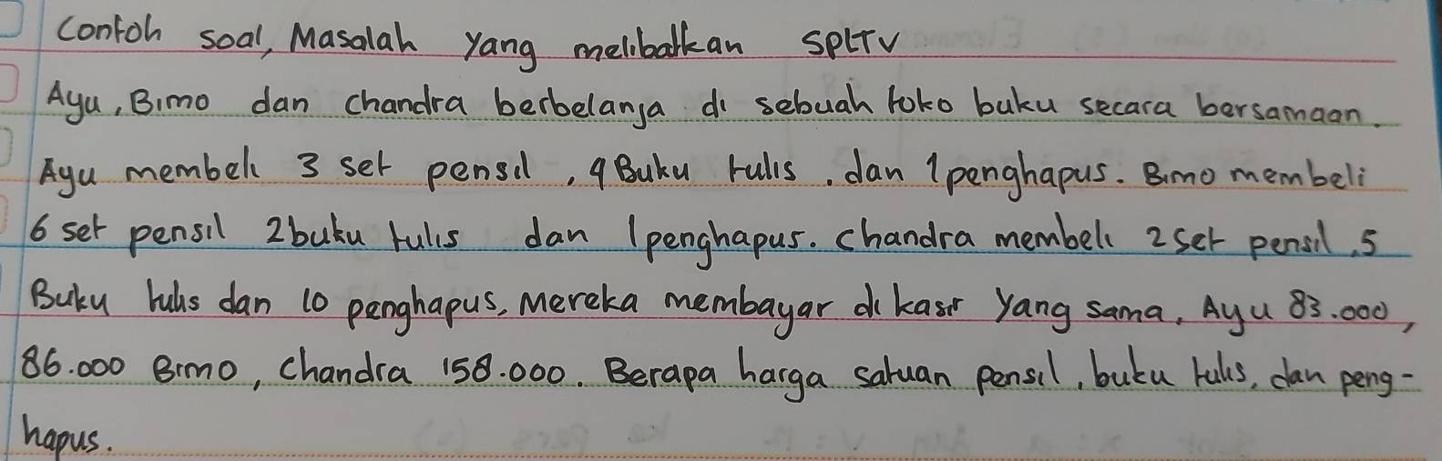 contoh soal, Masalah yang melbalkan splTv 
Aya, Bimo dan chandra berbelanya do sebuah toko buku secara bersamaan. 
Agu membell 3 set pensil, qBuku rulis, dan lpenghapus. Bimo membeli
6 set pensil 2 buku fuls dan Ipenghapus. chandra membell 2set pensil. 5
Buku luhs dan 10 penghapus, Mereka membayar dkasr yang sama, Ayu 83: 000,
86. 000 Bimo, chandra 158. 000. Berapa harga saluan pensil, butu luls, dan peng- 
hapus.