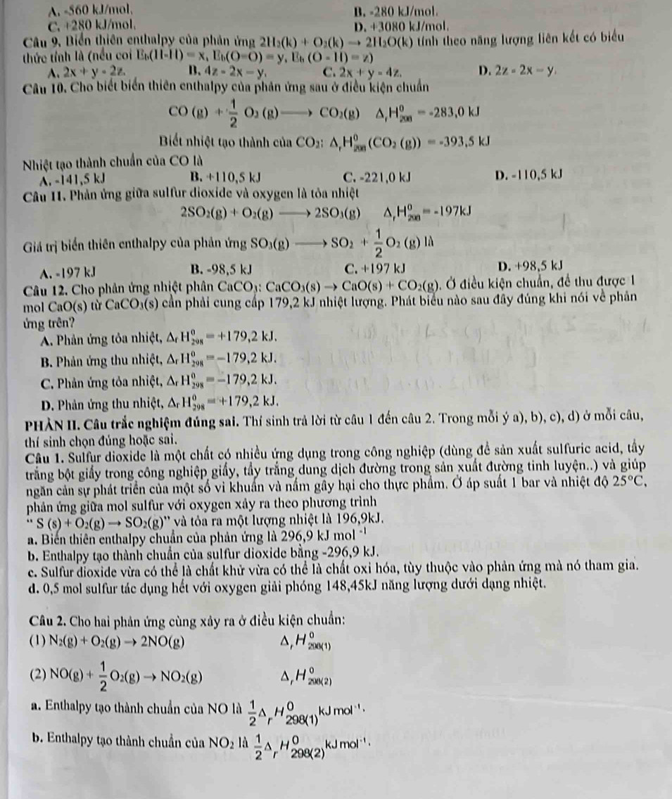 A. -560 kJ/mol, B. -280 kJ/mol.
C. +280 kJ/mol. D. +3080 kJ/mol.
Câu 9, Biển thiên enthalpy của phản ứng 2H_2(k)+O_2(k)to 2H_2O(k)
thức tỉnh là (nều coi E_b(11-11)=x,E_b(O-O)=y,E_b(O-11)=z) tính theo năng lượng liên kết có biểu
A. 2x+y-2z. B. 4z-2x-y, C. 2x+y=4z. D. 2z=2x-y.
Câu 10. Cho biết biển thiên enthalpy của phản ứng sau ở điều kiện chuẩn
CO(g)+ 1/2 O_2(g)to CO_2(g)△ _(,H_200)^o=-283,0kJ
Biết nhiệt tạo thành của CO_2:△ _rH_(200)^0(CO_2(g))=-393.5kJ
Nhiệt tạo thành chuẩn của CO là
B.
A. -141,5 kJ +110,5kJ C. -221,0 kJ D. -110,5 kJ
Câu I1. Phản ứng giữa sulfur dioxide và oxygen là tỏa nhiệt
2SO_2(g)+O_2(g)to 2SO_3(g) △ _rH_(200)^o=-197kJ
Giả trị biến thiên enthalpy của phản imgSO_3(g)to SO_2+ 1/2 O_2(g)li
A. -197 kJ B. -98,5kJ C.+197kJ D. +98,5 kJ
Câu 12. Cho phản ứng nhiệt phân CaCO_3:CaCO_3(s)to CaO(s)+CO_2(g) ). Ở điều kiện chuẩn, đề thu được 1
mol C O(s) từ CaCO_3(s) cần phải cung cấp 179,2 kJ nhiệt lượng. Phát biểu nào sau đây đúng khi nói về phản
ứng trên?
A. Phản ứng tỏa nhiệt, △ _rH_(298)^o=+179,2kJ.
B. Phản ứng thu nhiệt, △ _rH_(298)^0=-179,2kJ.
C. Phản ứng tỏa nhiệt, △ H_(298)^0=-179,2kJ.
D. Phản ứng thu nhiệt, A_r H_(298)^0=+179,2kJ.
PHÀN II. Câu trắc nghiệm đúng sai. Thí sinh trả lời từ câu 1 đến câu 2. Trong mỗi ý a), b), c), d) ở mỗi câu,
thí sinh chọn đúng hoặc sai.
Câu 1. Sulfur dioxide là một chất có nhiều ứng dụng trong công nghiệp (dùng để sản xuất sulfuric acid, tây
brắng bột giấy trong công nghiệp giấy, tầy trắng dung dịch đường trong sản xuất đường tinh luyện..) và giúp
ngăn cản sự phát triển của một số vi khuẩn và nấm gây hại cho thực phẩm. Ở áp suất 1 bar và nhiệt độ 25°C,
phản ứng giữa mol sulfur với oxygen xảy ra theo phương trình
. S(s)+O_2(g)to SO_2(g) ' và tóa ra một lượng nhiệt là 196,9kJ.
a. Biến thiên enthalpy chuẩn của phản ứng là 296,9 kJ mol 
b. Enthalpy tạo thành chuẩn của sulfur dioxide bằng -296,9 kJ.
c. Sulfur dioxide vừa có thể là chất khử vừa có thể là chất oxi hóa, tùy thuộc vào phản ứng mà nó tham gia.
d. 0,5 mol sulfur tác dụng hết với oxygen giải phóng 148,45kJ năng lượng dưới dạng nhiệt.
Câu 2. Cho hai phản ứng cùng xảy ra ở điều kiện chuẩn:
(1) N_2(g)+O_2(g)to 2NO(g) △, H_(200(1))^0
(2) NO(g)+ 1/2 O_2(g)to NO_2(g)
H_(200(2))^0
a. Enthalpy tạo thành chuẩn của NO là  1/2 △ _rH_(298(1))^0kJmol^(-1)·
b. Enthalpy tạo thành chuẩn của NO_2 là  1/2 △ _rH_(298(2))^0kJmol^(-1)·