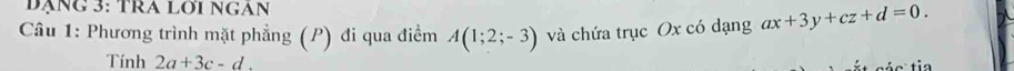 đạng 3: TRA Lới NgAn 
Câu 1: Phương trình mặt phẳng (P) đi qua điểm A(1;2;-3) và chứa trục Ox có dạng ax+3y+cz+d=0. 
Tính 2a+3c-d.