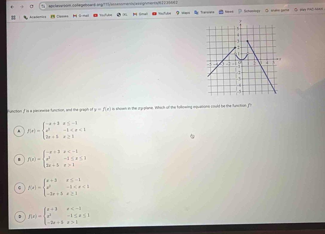 Academics Classes M G-mail YouTube IXL M Gmail YouTube Maps Translate News Schoology G snake game G play PAC-MAN 
Function f is a piecewise function, and the graph of y=f(x) is shown in the xy -plane. Which of the following equations could be the function ƒ?
A f(x)=beginarrayl -x+3x≤ -1 x^2-1
B f(x)=beginarrayl -x+3x 1endarray.
C f(x)=beginarrayl x+3x≤ -1 x^2-1
D f(x)=beginarrayl x+3x 1endarray.