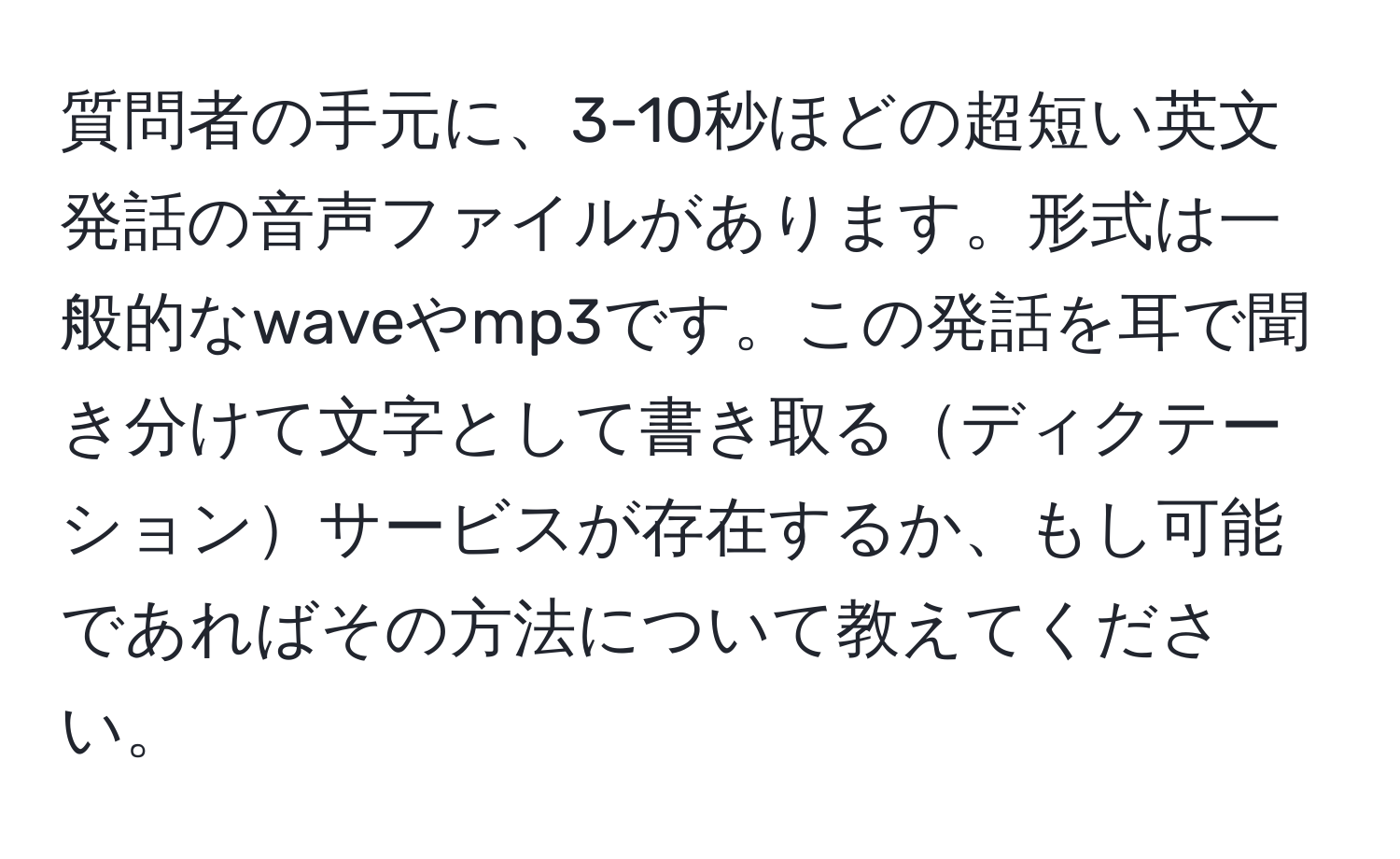 質問者の手元に、3-10秒ほどの超短い英文発話の音声ファイルがあります。形式は一般的なwaveやmp3です。この発話を耳で聞き分けて文字として書き取るディクテーションサービスが存在するか、もし可能であればその方法について教えてください。