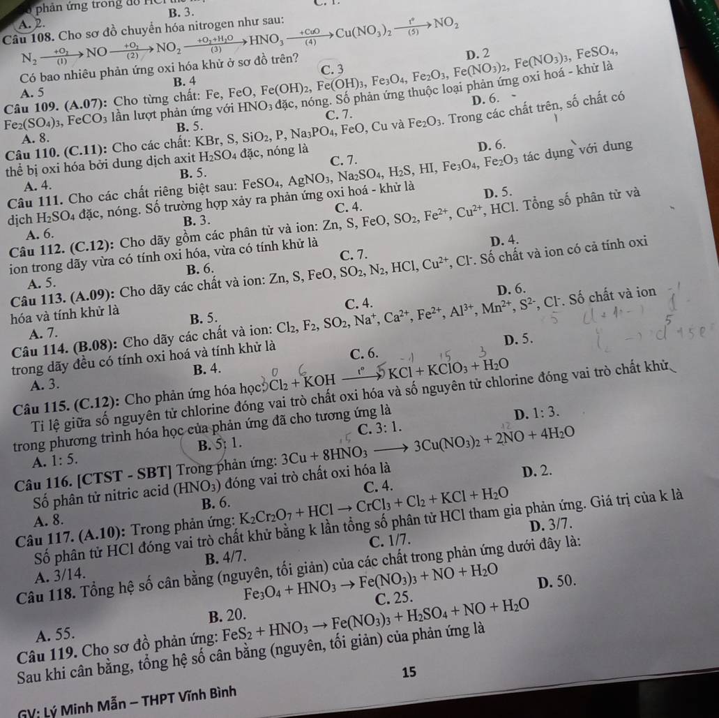 phản ứng trong đồ HCr
A. 2. B. 3.
Câu 108. Cho sơ đồ chuyển hóa nitrogen như sau: N_2xrightarrow +O_2NOxrightarrow +O_2NO_2xrightarrow +O_2+H_2OHNO_3xrightarrow +CuOCu(NO_3)_2xrightarrow 1°NO_2
Có bao nhiêu phản ứng oxi hóa khử ở sơ đồ trên? D. 2
A. 5 B. 4 C. 3
Câu 109. (A.07) : Cho từng chất: Fe, F FeO, Fe(OH)_2,Fe(OH)_3,Fe_3O_4,Fe_2O_3,Fe(NO_3)_2,Fe(NO_3)_3
, Fe SO_4
khử là
D. 6. shat o chất có
Fe_2(SO_4)_3 , Fe CO_3 lần lượt phản ứng với HNO_3 C. 7.

B. 5.
Câu 110. (C.11) ): Cho các chất: KBr,S,SiO_2,P,Na_3PO_4 , FeO, Cu và Fe_2O_3. Trong các chất trên,
A. 8.
D. 6.
thể bị oxi hóa bởi dung dịch axit H_2SO_4 dac , nóng là C. 7.
tác dụng với dung
A. 4. B. 5.
D. 5.
dịch H_2SO_4 đặc, nóng. Số trường hợp xảy ra phản ứng oxi hoá - khử là FeSO_4,AgNO_3,Na_2SO_4,H_2S,HI,Fe_3O_4,Fe_2O_3
Câu 111. Cho các chất riêng biệt sau: Fe
A. 6. B. 3. C. 4.
Câu 112. (C.12): Cho dãy gồm các phân tử và ion: Zn,S, Fe D. SO_2,Fe^(2+),Cu^(2+) , HCl. Tổng số phân tử và
B. 6. C. 7. D. 4.
ion trong dãy vừa có tính oxi hóa, vừa có tính khử là
Câu 113. (A.09) : Cho dãy các chất và ion: Zn,S,FeO,SO_2,N_2,HCl,Cu^(2+) , Cl. Số chất và ion có cả tính oxi
A. 5.
D. 6.
hóa và tính khử là B. 5. Cl_2,F_2,SO_2,Na^+,Ca^(2+),Fe^(2+),Al^(3+),Mn^(2+),S^(2-) C. 4.
Câu 114. (B.08): Cho dãy các chất và ion: , Cl. Số chất và ion
A. 7.
B. 4. D. 5.
trong dãy đều có tính oxi hoá và tính khử là C. 6.
A. 3.
Câu 115. (C.12): Cho phản ứng hóa học Cl_2+KOHxrightarrow C°KCl+KClO_3+H_2O
Tiỉ lệ giữa số nguyên tử chlorine đóng vai trò chất oxi hóa và số nguyên tử chlorine đóng vai trò chất khử
C. 3:1. 1:3.
trong phương trình hóa học của phản ứng đã cho tương ứng là
D.
B. 5; 1.
A. 1:5.
Câu 116. [CTST - SBT] Trong phản ứng: 3Cu+8HNO_3to 3Cu(NO_3)_2+2NO+4H_2O
Số phân tử nitric acid (HNO_3) đóng vai trò chất oxi hóa là D. 2.
C. 4.
A. 8. B. 6.
Câu 117. (A.10) :  Trong phản ứng: K_2Cr_2O_7+HClto CrCl_3+Cl_2+KCl+H_2O
D. 3/7.
Số phân tử HCl đóng vai trò chất khử bằng k lần tổng số phân tử HCl tham gia phản ứng. Giá trị của k là
A. 3/14. B. 4/7. C. 1/7.
Câu 118. Tổng hệ số cân bằng (nguyên, tối giản) của các chất trong phản ứng dưới đây là:
Fe_3O_4+HNO_3to Fe(NO_3)_3+NO+H_2O
D. 50.
A. 55. B. 20.
Câu 119. Cho sơ đồ phản ứng: FeS_2+HNO_3to Fe(NO_3)_3+H_2SO_4+NO+H_2O C. 25.
Sau khi cân bằng, tổng hệ số cân bằng (nguyên, tối giản) của phản ứng là
GV: Lý Minh Mẫn - THPT Vĩnh Bình 15