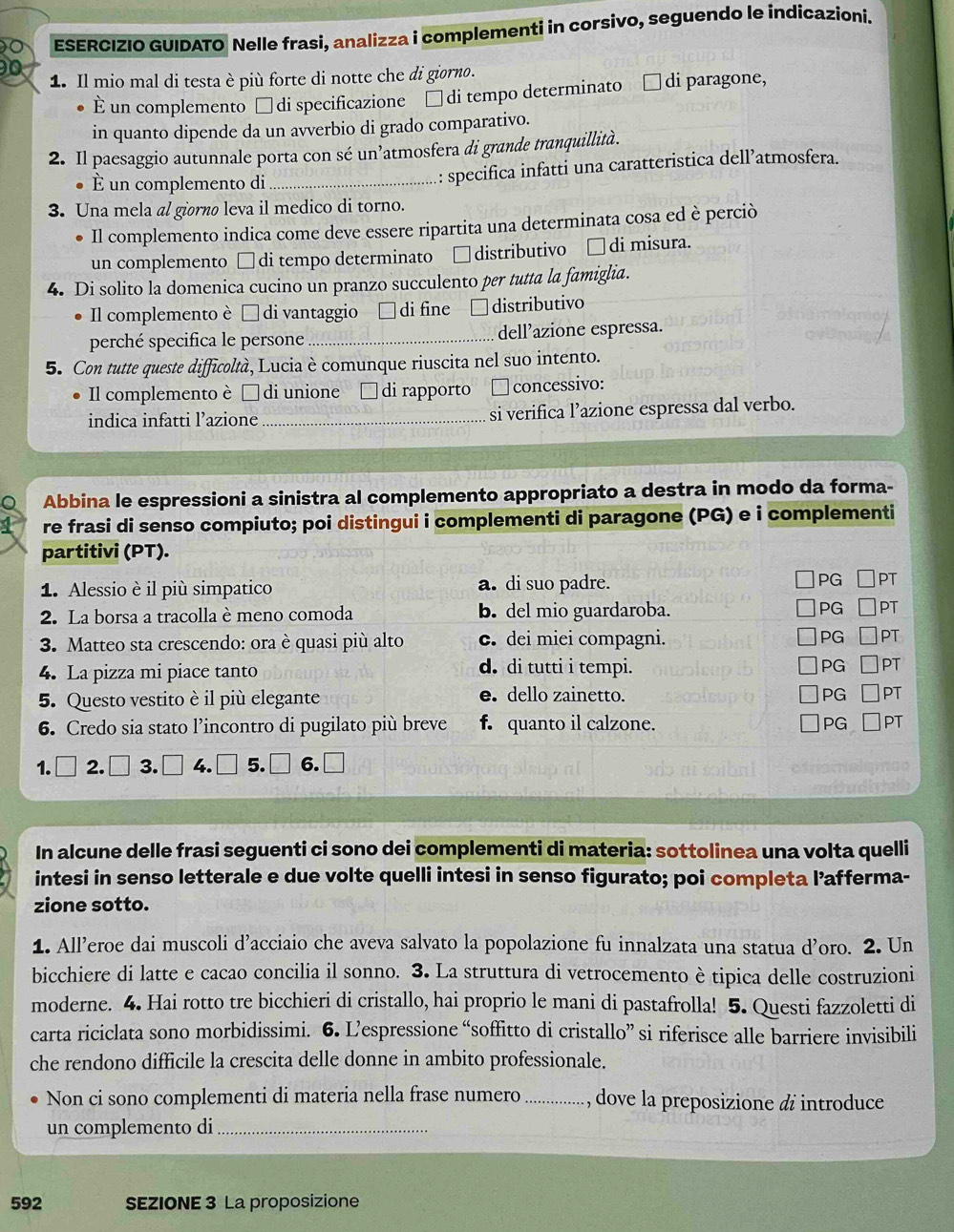 ESERCIZIO GUIDATO Nelle frasi, analizza i complementi in corsivo, seguendo le indicazioni.
1. Il mio mal di testa è più forte di notte che di giorno.
È un complemento □ di specificazione □ di tempo determinato di paragone,
in quanto dipende da un avverbio di grado comparativo.
2. Il paesaggio autunnale porta con sé un atmosfera di grande tranquillità.
É un complemento di_ : specifica infatti una caratteristica dell’atmosfera.
3. Una mela al giørão leva il medico di torno.
Il complemento indica come deve essere ripartita una determinata cosa ed è perciò
un complemento □ di tempo determinato □distributivo □di misura.
4. Di solito la domenica cucino un pranzo succulento per tutta la famiglia.
Il complemento è É di vantaggio di fine □ distributivo
perché specifica le persone_ dell’azione espressa.
5. Con tutte queste difficoltà, Lucia è comunque riuscita nel suo intento.
Il complemento è É di unione di rapporto concessivo:
indica infatti l’azione_ si verifica l’azione espressa dal verbo.
Abbina le espressioni a sinistra al complemento appropriato a destra in modo da forma-
re frasi di senso compiuto; poi distingui i complementi di paragone (PG) e i complementi
partitivi (PT).
1. Alessio è il più simpatico a. di suo padre. PG PT
2. La borsa a tracolla è meno comoda b. del mio guardaroba. PG PT
3. Matteo sta crescendo: ora è quasi più alto c. dei miei compagni. PG PT
4. La pizza mi piace tanto d. di tutti i tempi. PG PT
5. Questo vestito è il più elegante e. dello zainetto. PG PT
6. Credo sia stato l’incontro di pugilato più breve f. quanto il calzone. PG PT
1. □ 2.□ 3.□ 4.□ 5.□ 6. ,□
In alcune delle frasi seguenti ci sono dei complementi di materia: sottolinea una volta quelli
intesi in senso letterale e due volte quelli intesi in senso figurato; poi completa l’afferma-
zione sotto.
1. All’eroe dai muscoli d’acciaio che aveva salvato la popolazione fu innalzata una statua d’oro. 2. Un
bicchiere di latte e cacao concilia il sonno. 3. La struttura di vetrocemento è tipica delle costruzioni
moderne. 4. Hai rotto tre bicchieri di cristallo, hai proprio le mani di pastafrolla! 5. Questi fazzoletti di
carta riciclata sono morbidissimi. 6. L’espressione “soffitto di cristallo” si riferisce alle barriere invisibili
che rendono difficile la crescita delle donne in ambito professionale.
Non ci sono complementi di materia nella frase numero _, dove la preposizione & introduce
un complemento di_
592 SEZIONE 3 La proposizione