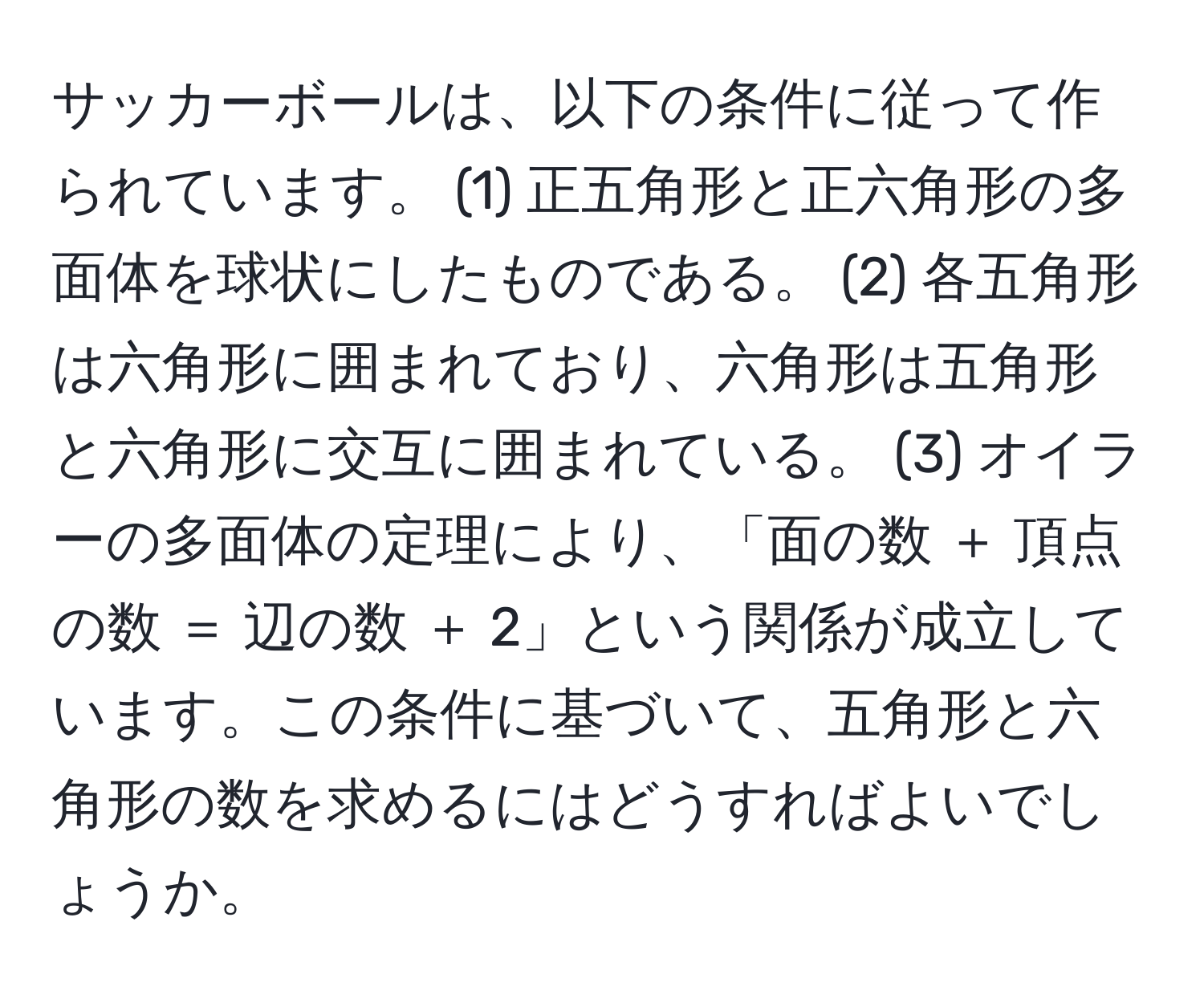 サッカーボールは、以下の条件に従って作られています。 (1) 正五角形と正六角形の多面体を球状にしたものである。 (2) 各五角形は六角形に囲まれており、六角形は五角形と六角形に交互に囲まれている。 (3) オイラーの多面体の定理により、「面の数 ＋ 頂点の数 ＝ 辺の数 ＋ 2」という関係が成立しています。この条件に基づいて、五角形と六角形の数を求めるにはどうすればよいでしょうか。