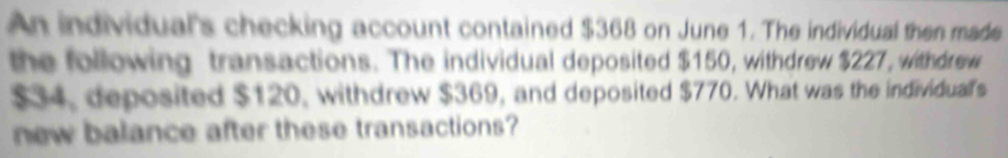 An individual's checking account contained $368 on June 1. The individual then made 
the following transactions. The individual deposited $150, withdrew $227, withdrew
$34, deposited $120, withdrew $369, and deposited $770. What was the individual's 
new balance after these transactions?