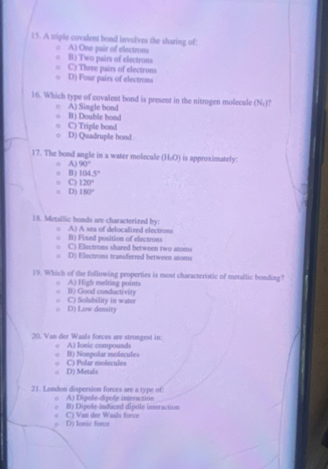 A triple covalent bond involves the sharing of:
A) One pair of electrons
B) Two pairs of electrons
C) Three pairs of electrons
D) Four pairs of electrons
16. Which type of covalent bond is present in the nitrogen molecule (N_2) ?
A) Single bond
B) Double bond
C) Triple bond
D) Quadruple bond
17. The bond angle in a water molecule (H_2O) is approximately:
A) 90°
B) 104.5°
C) 120°
D) 180°
18. Metallic bonds are characterized by:
A) A sea of delocalized electrons
B) Fixed position of electrons
C) Electrons shared between two atoms
D) Electrons transferred between atoms
19. Which of the following properties is most characteristic of metallic bonding?
A) High melting points
B) Good conductivity
C) Solubility in water
D) Low density
20. Van der Waals forces are strongest in:
A) lonic compounds
B) Nonpolar molecules
C) Polar molecules
D) Metals
21. London dispersion forces are a type of:
A) Dipole-dipole interaction
B) Dipole-induced dipole interaction
C) Van der Waals force
D) Ionic force