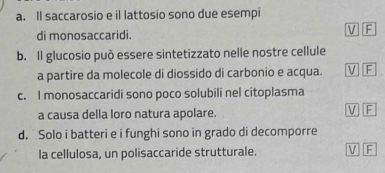 Il saccarosio e il lattosio sono due esempi
di monosaccaridi.
V F
b. Il glucosio può essere sintetizzato nelle nostre cellule
a partire da molecole di diossido di carbonio e acqua. V F
c. I monosaccaridi sono poco solubili nel citoplasma
a causa della loro natura apolare.
V F
d. ˙ Solo i batteri e i funghi sono in grado di decomporre
la cellulosa, un polisaccaride strutturale.
V F