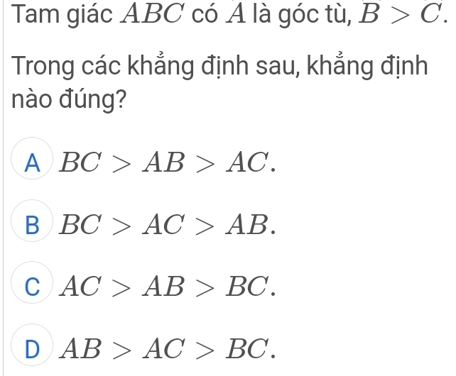 Tam giác ABC có A là góc tù, B>C. 
Trong các khẳng định sau, khẳng định
nào đúng?
A BC>AB>AC.
B BC>AC>AB.
C AC>AB>BC.
D AB>AC>BC.