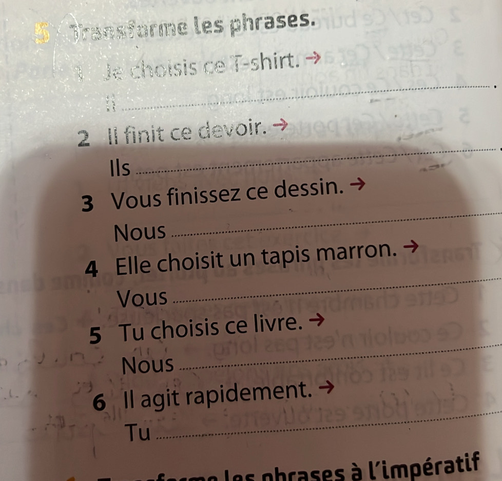 Transforme les phrases. 
Je choisis ce T-shirt. 
_ 
_ 
. ; 
_ 
2 Il finit ce devoir. 
Ils 
_ 
_ 
3 Vous finissez ce dessin. 
Nous 
_ 
_ 
4 Elle choisit un tapis marron. 
Vous 
_ 
_ 
5 Tu choisis ce livre. 
Nous 
_ 
6 Il agit rapidement. 
Tu 
les obrases à l'impératif