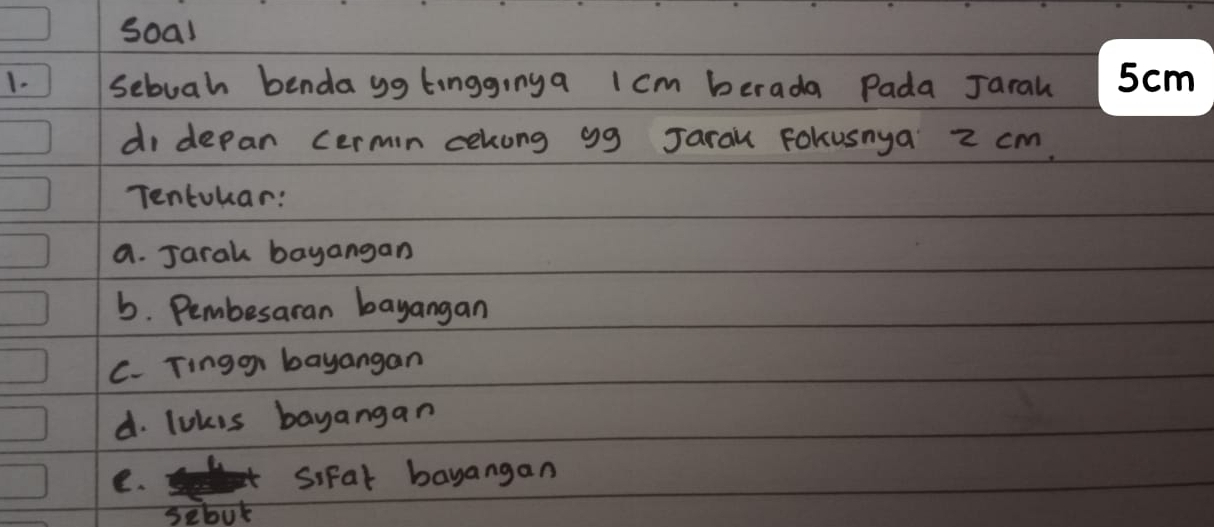 soal 
1. Sebuah benda gg tingginga 1cm berada Pada Jaral 
di depan cermin cekong gg Jarau Fokusnya 2 cm. 
Tentokar: 
a. Jaral bayangan 
b. Pembesaran bayangan 
C. Tingon bayangan 
d. lokis bayangan 
e. Sifal bayangan 
sebot