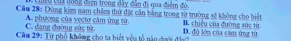 cheu ủa đồng điện trong dây dân đi qua điệm đó,
Câu 28: Dùng kim nam châm thử đặt cân bằng trong từ trường sẽ không cho biết
A. phương của vectơ cảm ứng từ. B. chiều của đường sức từ.
C. dạng đường sức từ. D. độ lớn của cảm ứng từ.
Câu 29: Từ phổ không cho ta biết yếu tổ nào dưới đây?