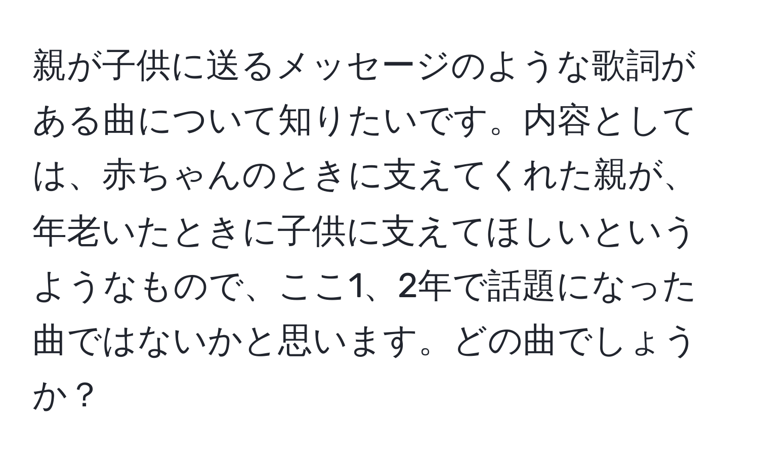 親が子供に送るメッセージのような歌詞がある曲について知りたいです。内容としては、赤ちゃんのときに支えてくれた親が、年老いたときに子供に支えてほしいというようなもので、ここ1、2年で話題になった曲ではないかと思います。どの曲でしょうか？