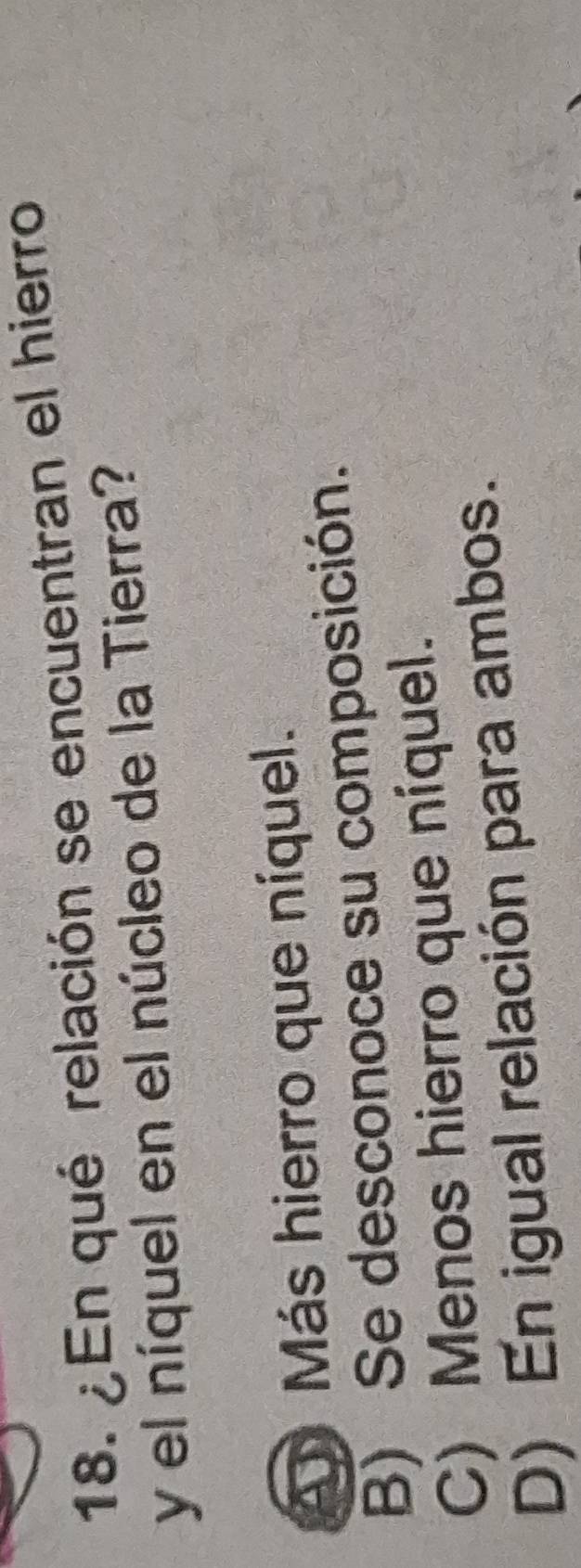 ¿En qué relación se encuentran el hierro
y el níquel en el núcleo de la Tierra?
A Más hierro que níquel.
B) Se desconoce su composición.
C) Menos hierro que níquel.
D) En igual relación para ambos.