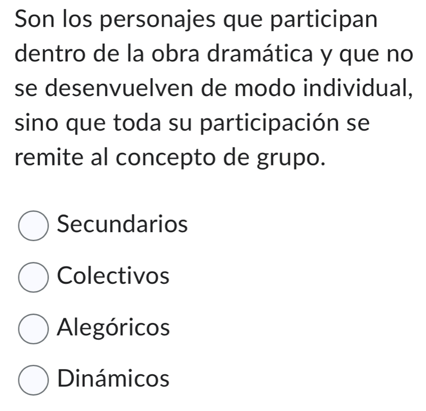 Son los personajes que participan
dentro de la obra dramática y que no
se desenvuelven de modo individual,
sino que toda su participación se
remite al concepto de grupo.
Secundarios
Colectivos
Alegóricos
Dinámicos