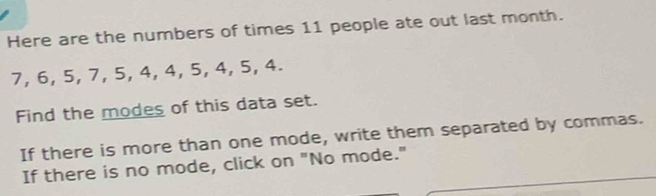 Here are the numbers of times 11 people ate out last month.
7, 6, 5, 7, 5, 4, 4, 5, 4, 5, 4. 
Find the modes of this data set. 
If there is more than one mode, write them separated by commas. 
If there is no mode, click on "No mode."