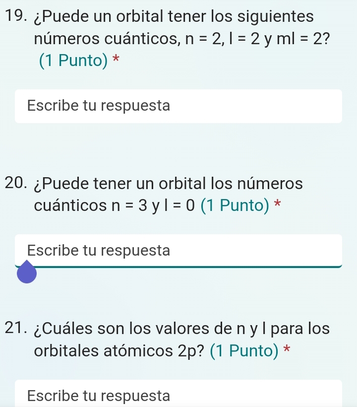 ¿Puede un orbital tener los siguientes 
números cuánticos, n=2, l=2 y ml=2 ? 
(1 Punto) * 
Escribe tu respuesta 
20. ¿Puede tener un orbital los números 
cuánticos n=3 y I=0 (1 Punto) * 
Escribe tu respuesta 
21. ¿Cuáles son los valores de n y l para los 
orbitales atómicos 2p? (1 Punto) * 
Escribe tu respuesta