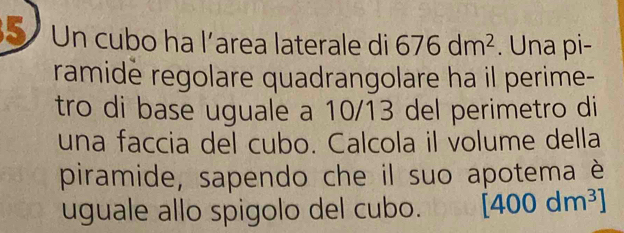 Un cubo ha l’area laterale di 676dm^2. Una pi- 
ramide regolare quadrangolare ha il perime- 
tro di base uguale a 10/13 del perimetro di 
una faccia del cubo. Calcola il volume della 
piramide, sapendo che il suo apotema è 
uguale allo spigolo del cubo. [400dm^3]