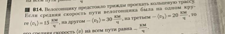 β14. Велогониеηику предстоαяίлίоδτриежлы πроехаτькольηеевуюо τрассу. 
Εслиαсреднеляя скорость πути велогоншикабылаαнаδодном кру- 
re langle U_1rangle =15 KM/q  , на другом -langle v_2rangle =30 KM/q  , на третьем -langle v_3rangle =20 KM/q  , TO 
ero средняя скоросτь (び) на всем пути равна... KM/4 .